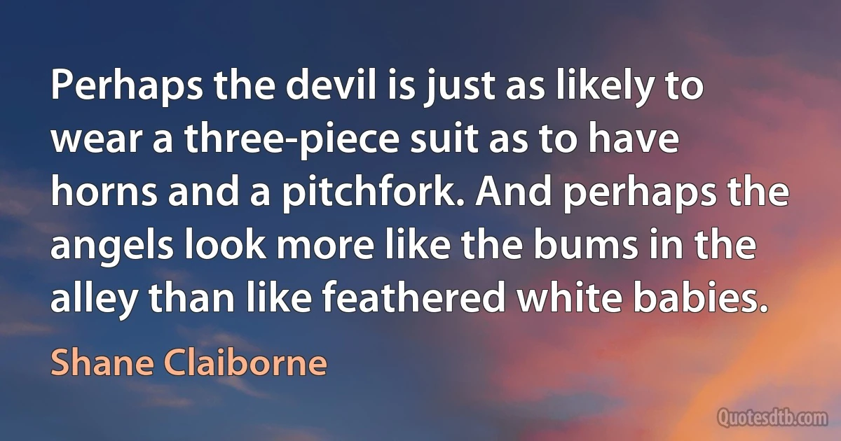 Perhaps the devil is just as likely to wear a three-piece suit as to have horns and a pitchfork. And perhaps the angels look more like the bums in the alley than like feathered white babies. (Shane Claiborne)