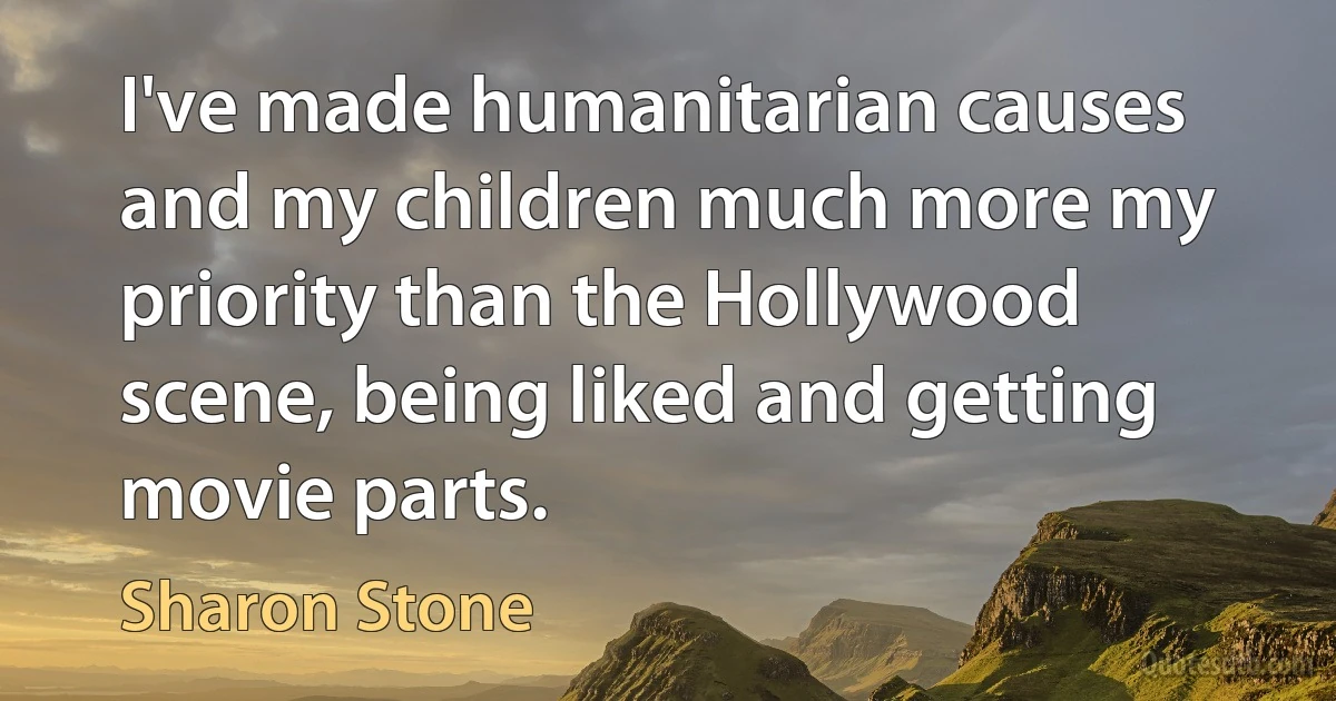 I've made humanitarian causes and my children much more my priority than the Hollywood scene, being liked and getting movie parts. (Sharon Stone)