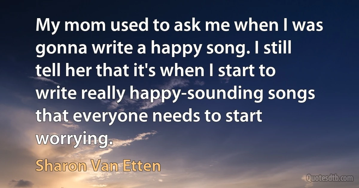 My mom used to ask me when I was gonna write a happy song. I still tell her that it's when I start to write really happy-sounding songs that everyone needs to start worrying. (Sharon Van Etten)