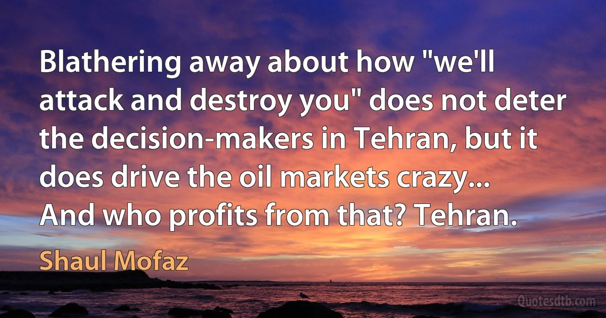 Blathering away about how "we'll attack and destroy you" does not deter the decision-makers in Tehran, but it does drive the oil markets crazy... And who profits from that? Tehran. (Shaul Mofaz)