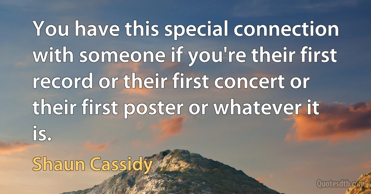 You have this special connection with someone if you're their first record or their first concert or their first poster or whatever it is. (Shaun Cassidy)