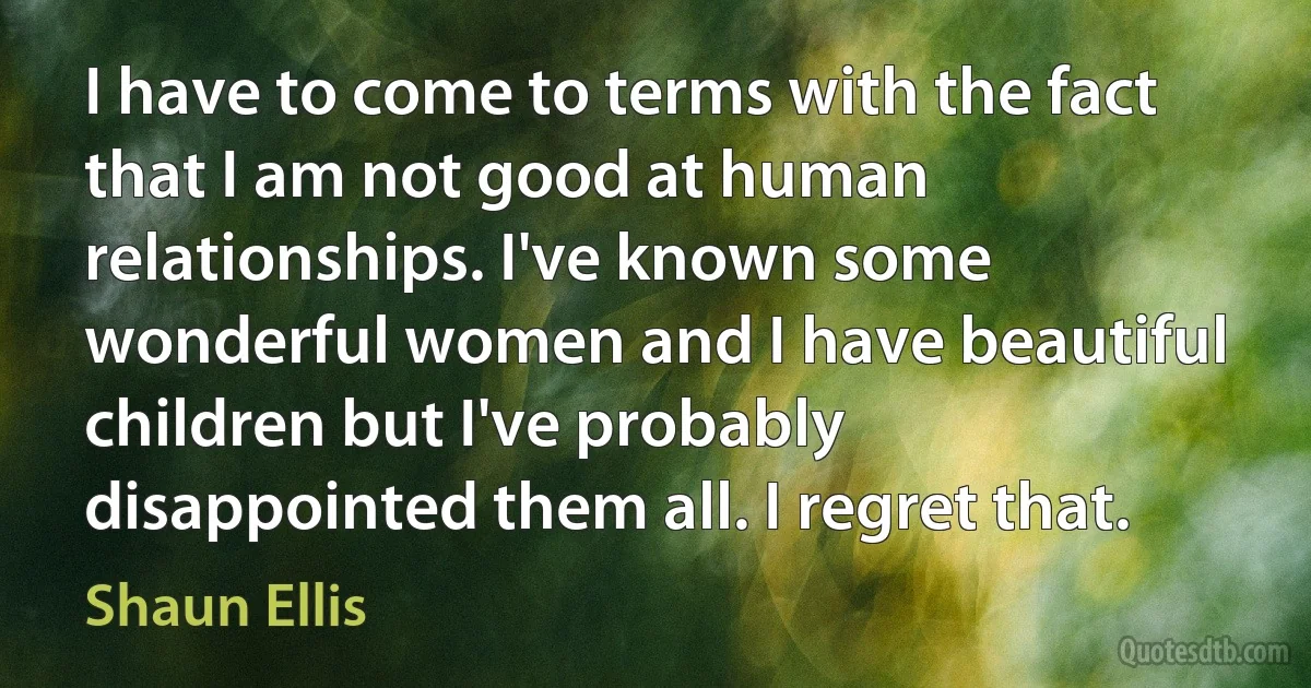 I have to come to terms with the fact that I am not good at human relationships. I've known some wonderful women and I have beautiful children but I've probably disappointed them all. I regret that. (Shaun Ellis)