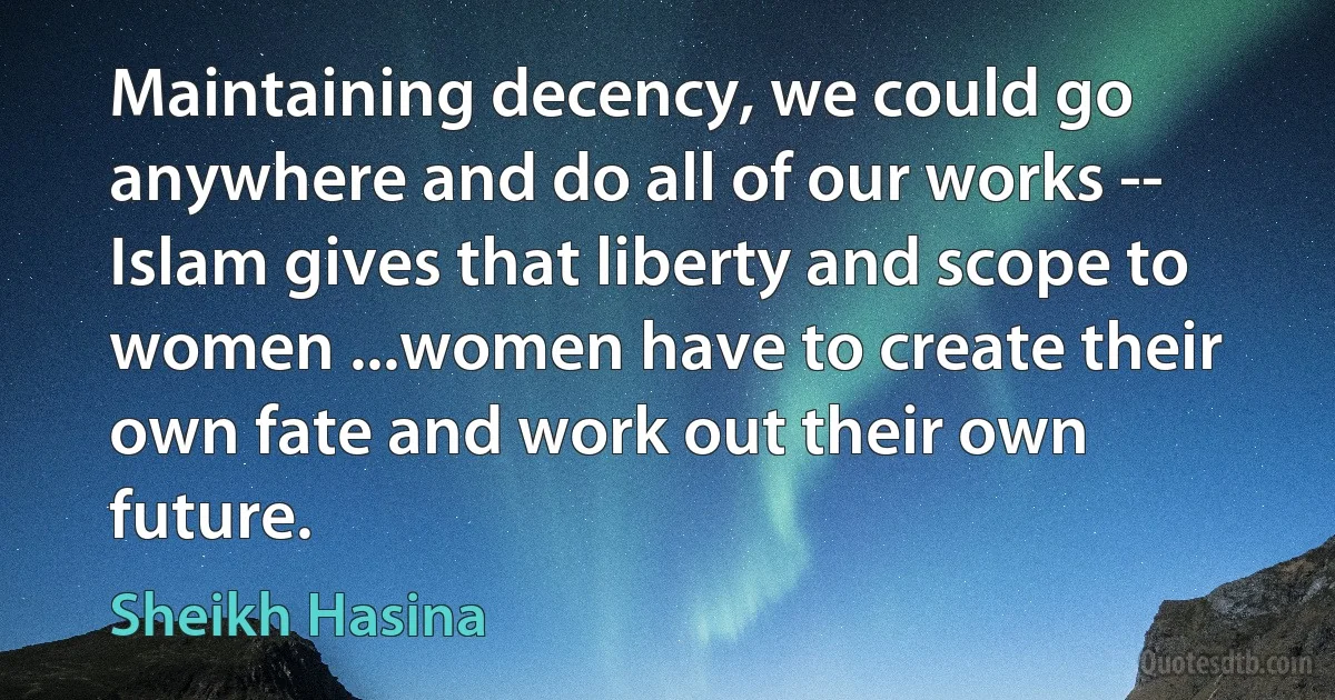 Maintaining decency, we could go anywhere and do all of our works -- Islam gives that liberty and scope to women ...women have to create their own fate and work out their own future. (Sheikh Hasina)