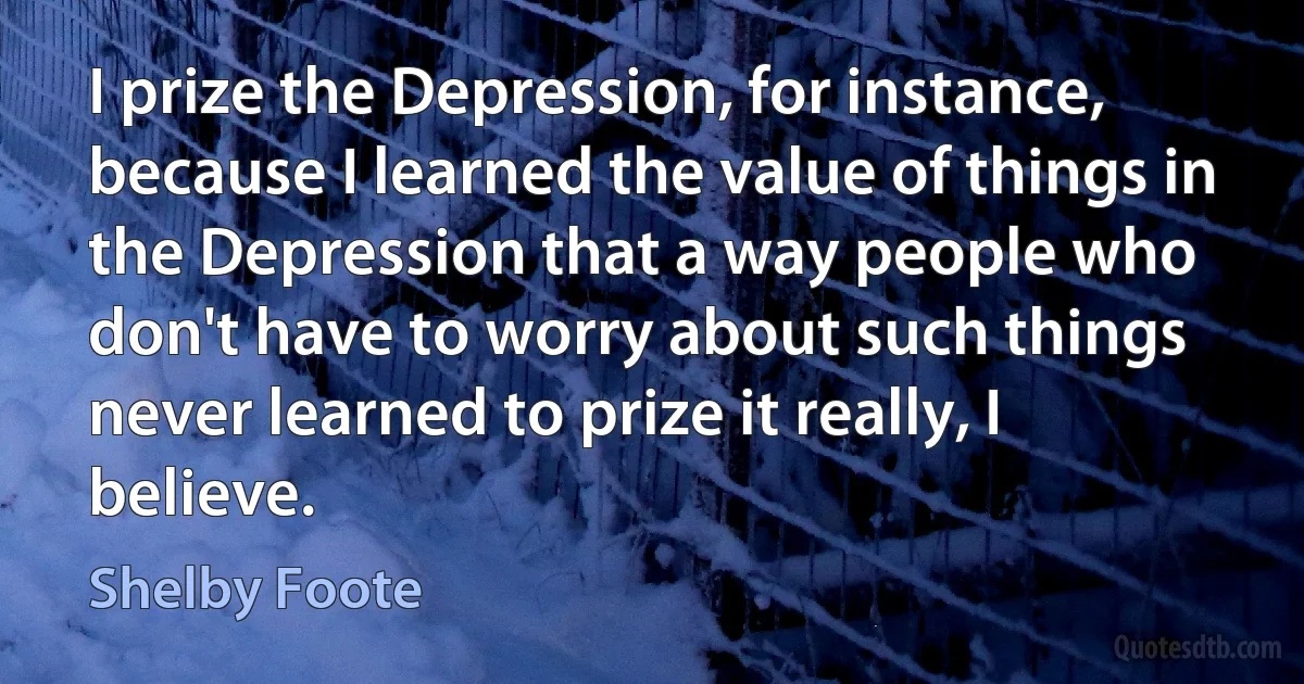 I prize the Depression, for instance, because I learned the value of things in the Depression that a way people who don't have to worry about such things never learned to prize it really, I believe. (Shelby Foote)