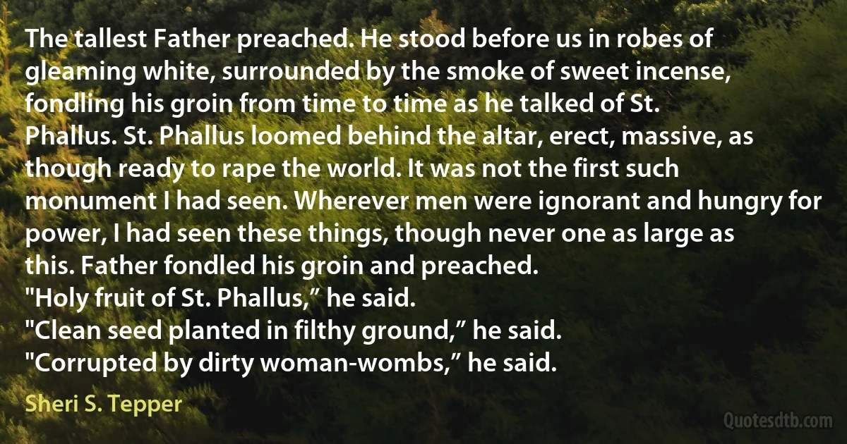 The tallest Father preached. He stood before us in robes of gleaming white, surrounded by the smoke of sweet incense, fondling his groin from time to time as he talked of St. Phallus. St. Phallus loomed behind the altar, erect, massive, as though ready to rape the world. It was not the first such monument I had seen. Wherever men were ignorant and hungry for power, I had seen these things, though never one as large as this. Father fondled his groin and preached.
"Holy fruit of St. Phallus,” he said.
"Clean seed planted in filthy ground,” he said.
"Corrupted by dirty woman-wombs,” he said. (Sheri S. Tepper)