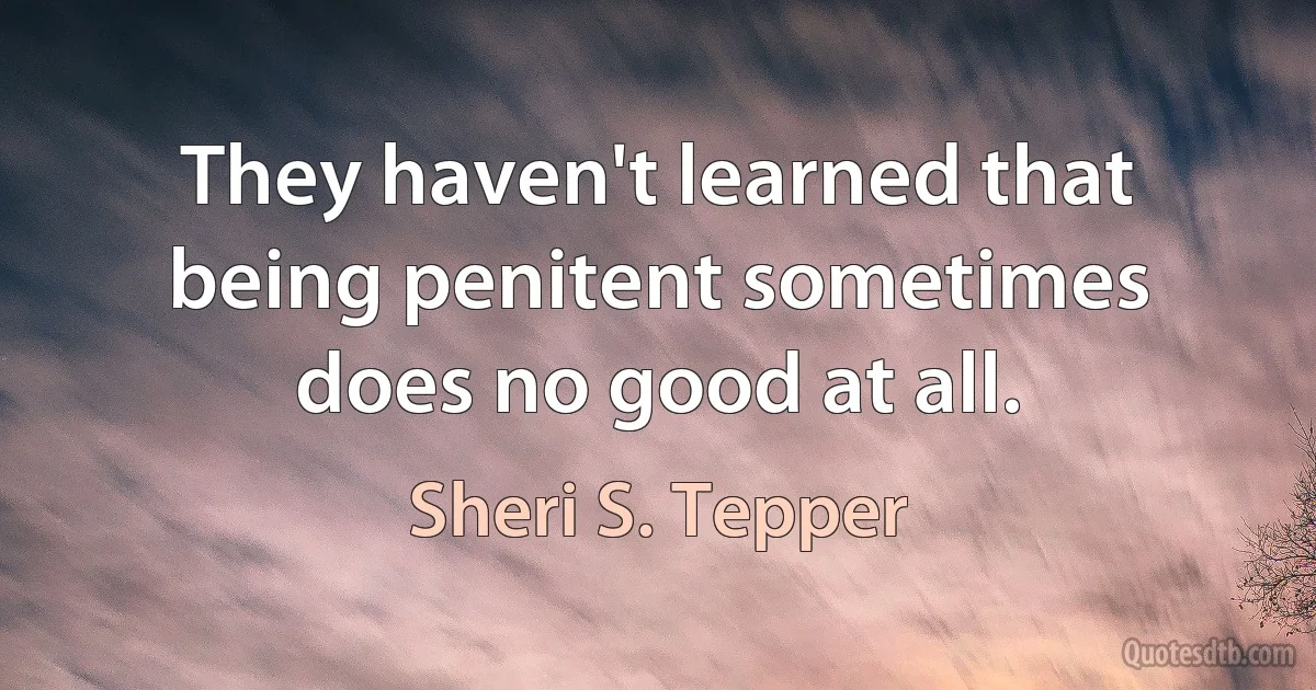 They haven't learned that being penitent sometimes does no good at all. (Sheri S. Tepper)