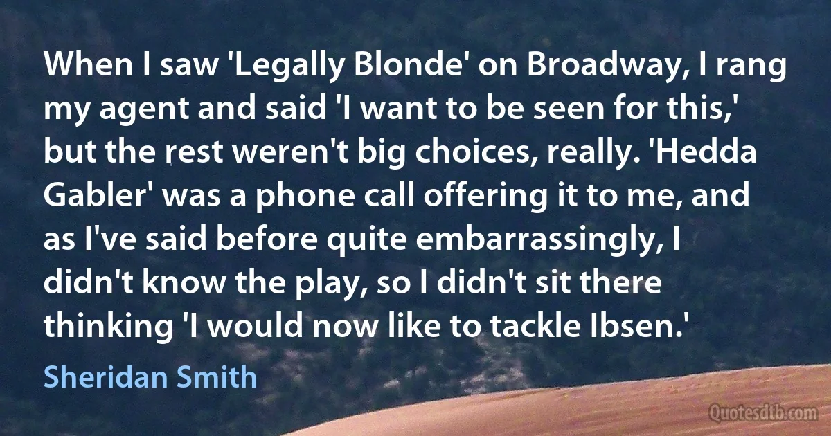 When I saw 'Legally Blonde' on Broadway, I rang my agent and said 'I want to be seen for this,' but the rest weren't big choices, really. 'Hedda Gabler' was a phone call offering it to me, and as I've said before quite embarrassingly, I didn't know the play, so I didn't sit there thinking 'I would now like to tackle Ibsen.' (Sheridan Smith)