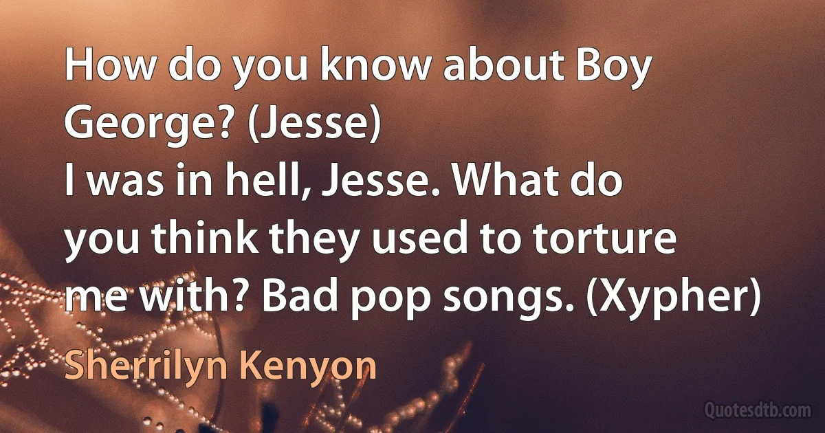 How do you know about Boy George? (Jesse)
I was in hell, Jesse. What do you think they used to torture me with? Bad pop songs. (Xypher) (Sherrilyn Kenyon)