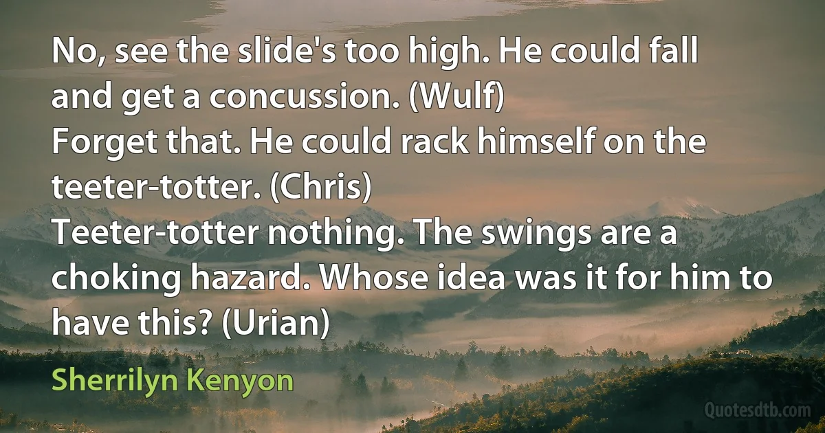 No, see the slide's too high. He could fall and get a concussion. (Wulf)
Forget that. He could rack himself on the teeter-totter. (Chris)
Teeter-totter nothing. The swings are a choking hazard. Whose idea was it for him to have this? (Urian) (Sherrilyn Kenyon)