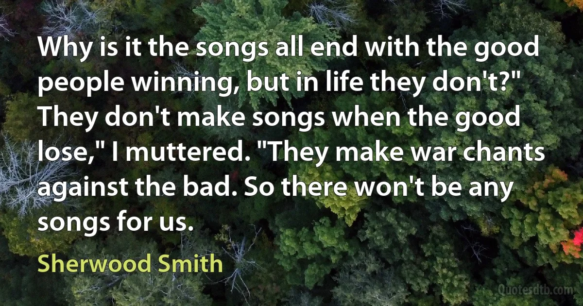 Why is it the songs all end with the good people winning, but in life they don't?"
They don't make songs when the good lose," I muttered. "They make war chants against the bad. So there won't be any songs for us. (Sherwood Smith)