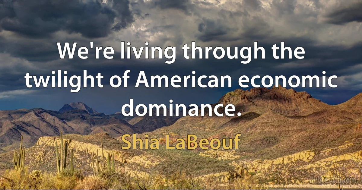 We're living through the twilight of American economic dominance. (Shia LaBeouf)