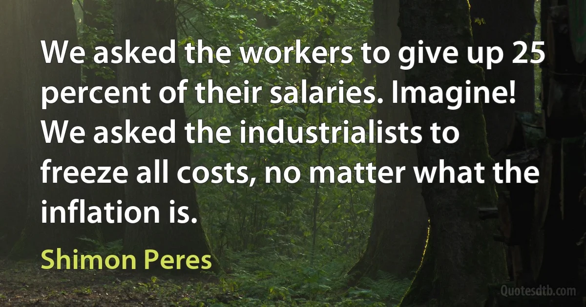 We asked the workers to give up 25 percent of their salaries. Imagine! We asked the industrialists to freeze all costs, no matter what the inflation is. (Shimon Peres)