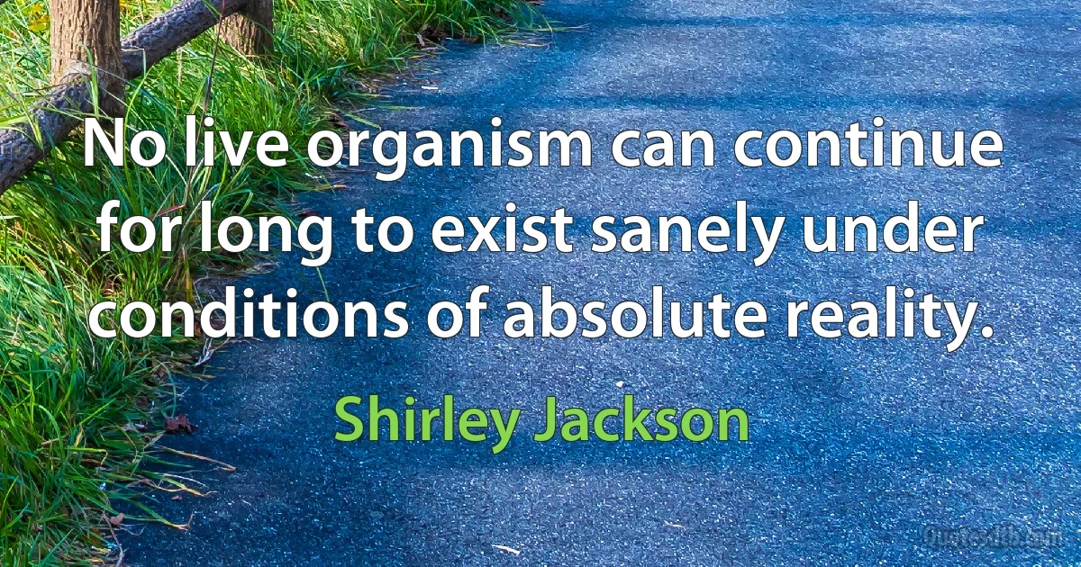 No live organism can continue for long to exist sanely under conditions of absolute reality. (Shirley Jackson)