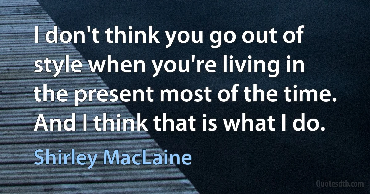 I don't think you go out of style when you're living in the present most of the time. And I think that is what I do. (Shirley MacLaine)