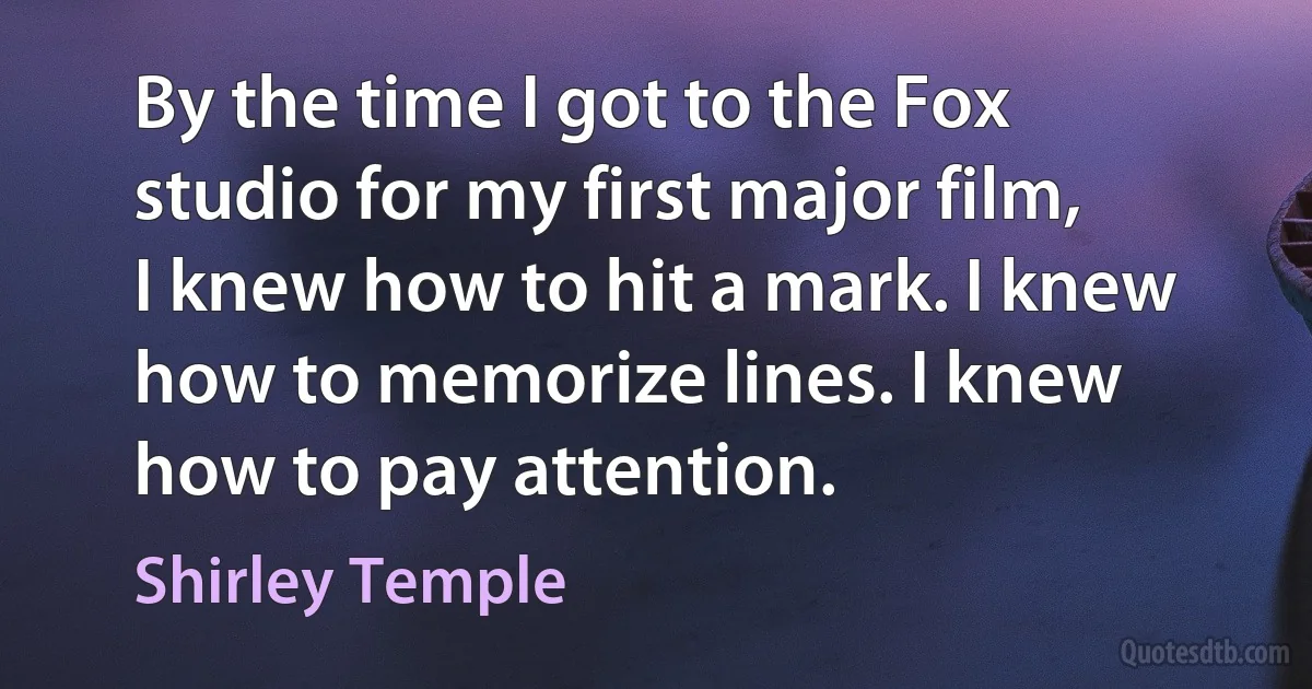 By the time I got to the Fox studio for my first major film, I knew how to hit a mark. I knew how to memorize lines. I knew how to pay attention. (Shirley Temple)