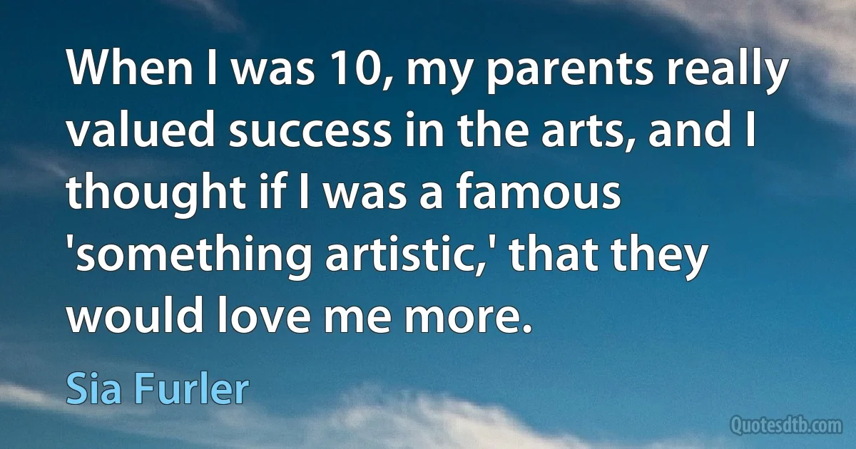 When I was 10, my parents really valued success in the arts, and I thought if I was a famous 'something artistic,' that they would love me more. (Sia Furler)