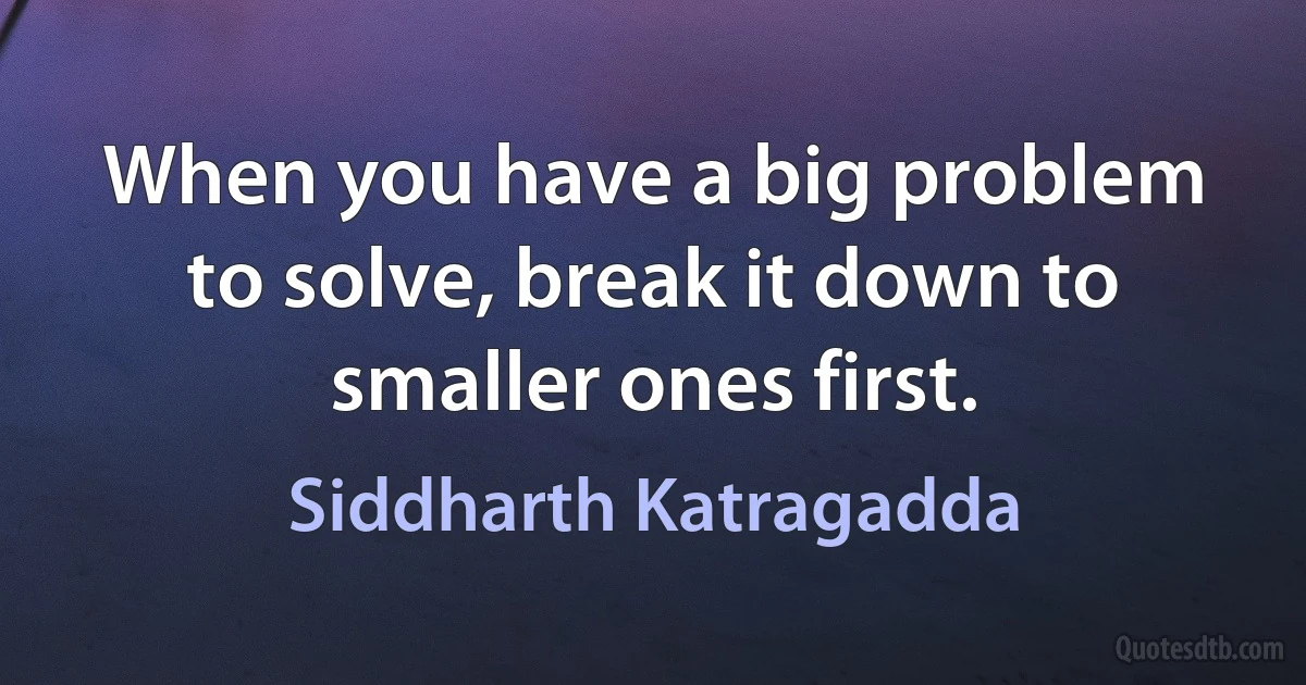 When you have a big problem to solve, break it down to smaller ones first. (Siddharth Katragadda)