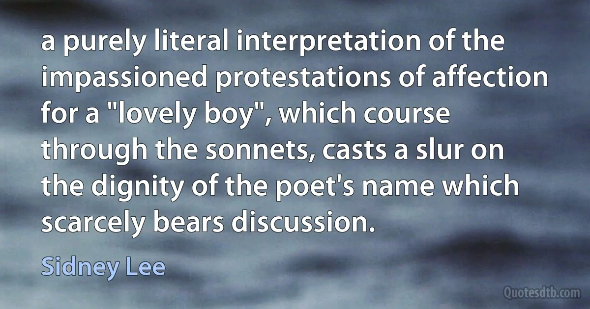 a purely literal interpretation of the impassioned protestations of affection for a "lovely boy", which course through the sonnets, casts a slur on the dignity of the poet's name which scarcely bears discussion. (Sidney Lee)