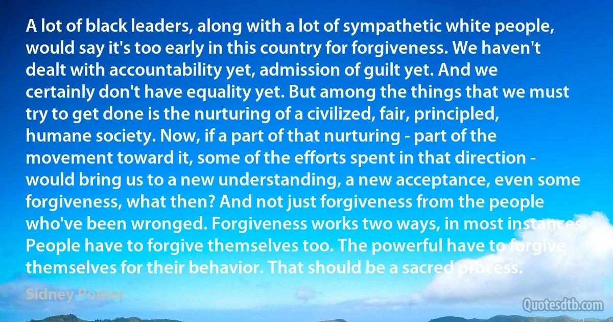 A lot of black leaders, along with a lot of sympathetic white people, would say it's too early in this country for forgiveness. We haven't dealt with accountability yet, admission of guilt yet. And we certainly don't have equality yet. But among the things that we must try to get done is the nurturing of a civilized, fair, principled, humane society. Now, if a part of that nurturing - part of the movement toward it, some of the efforts spent in that direction - would bring us to a new understanding, a new acceptance, even some forgiveness, what then? And not just forgiveness from the people who've been wronged. Forgiveness works two ways, in most instances. People have to forgive themselves too. The powerful have to forgive themselves for their behavior. That should be a sacred process. (Sidney Poitier)