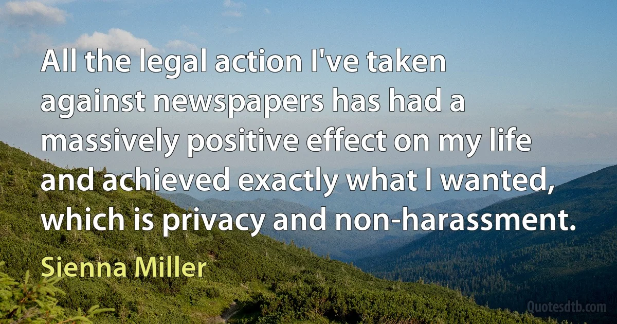 All the legal action I've taken against newspapers has had a massively positive effect on my life and achieved exactly what I wanted, which is privacy and non-harassment. (Sienna Miller)