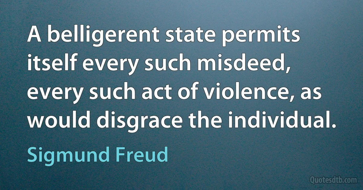 A belligerent state permits itself every such misdeed, every such act of violence, as would disgrace the individual. (Sigmund Freud)