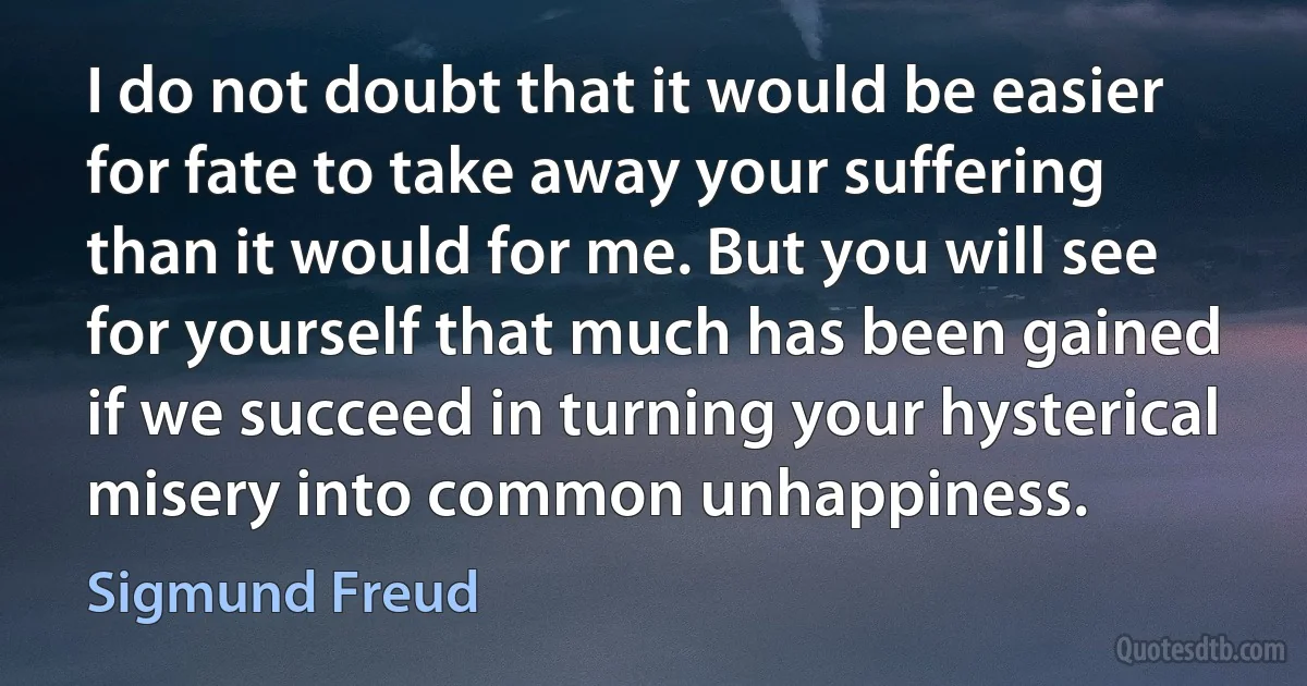 I do not doubt that it would be easier for fate to take away your suffering than it would for me. But you will see for yourself that much has been gained if we succeed in turning your hysterical misery into common unhappiness. (Sigmund Freud)