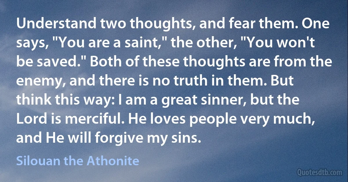 Understand two thoughts, and fear them. One says, "You are a saint," the other, "You won't be saved." Both of these thoughts are from the enemy, and there is no truth in them. But think this way: I am a great sinner, but the Lord is merciful. He loves people very much, and He will forgive my sins. (Silouan the Athonite)