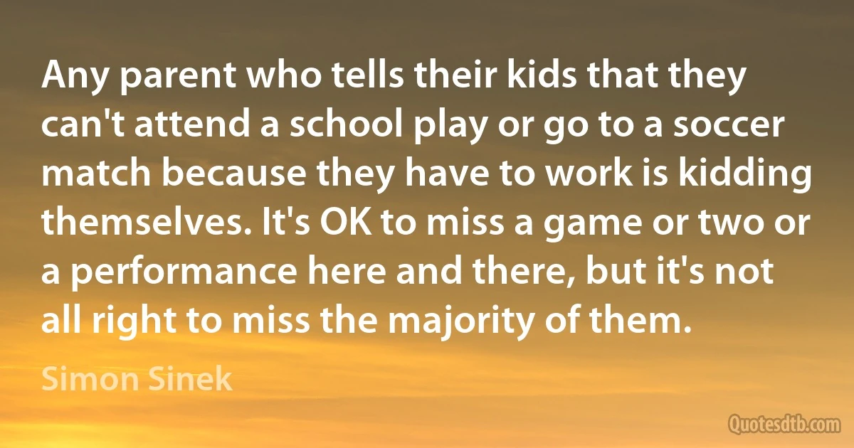 Any parent who tells their kids that they can't attend a school play or go to a soccer match because they have to work is kidding themselves. It's OK to miss a game or two or a performance here and there, but it's not all right to miss the majority of them. (Simon Sinek)