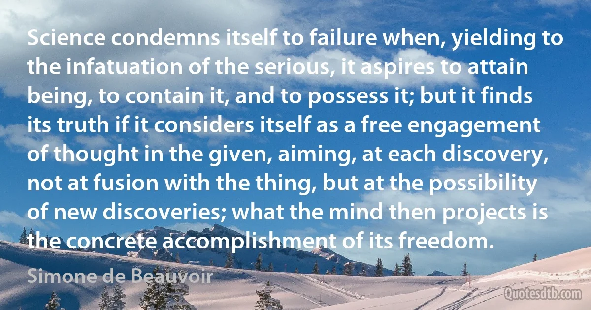 Science condemns itself to failure when, yielding to the infatuation of the serious, it aspires to attain being, to contain it, and to possess it; but it finds its truth if it considers itself as a free engagement of thought in the given, aiming, at each discovery, not at fusion with the thing, but at the possibility of new discoveries; what the mind then projects is the concrete accomplishment of its freedom. (Simone de Beauvoir)