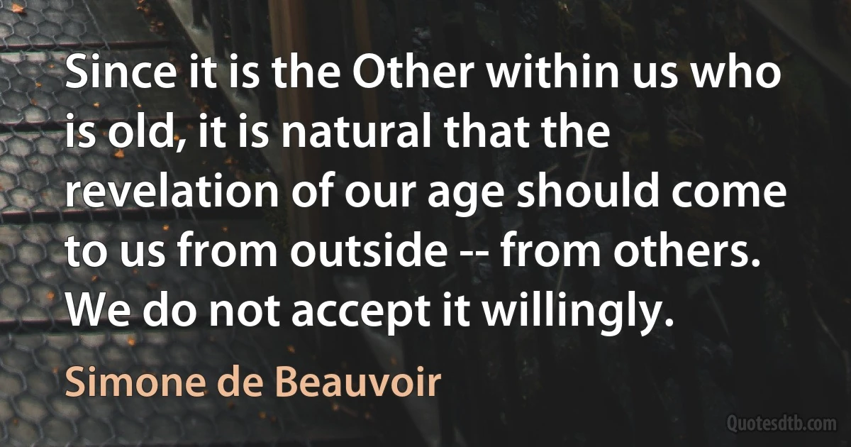 Since it is the Other within us who is old, it is natural that the revelation of our age should come to us from outside -- from others. We do not accept it willingly. (Simone de Beauvoir)