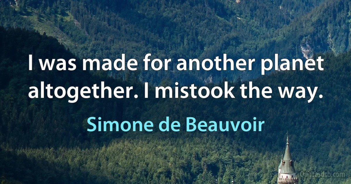 I was made for another planet altogether. I mistook the way. (Simone de Beauvoir)