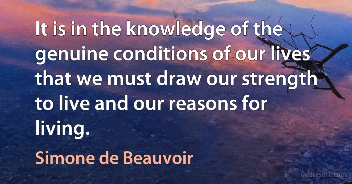 It is in the knowledge of the genuine conditions of our lives that we must draw our strength to live and our reasons for living. (Simone de Beauvoir)