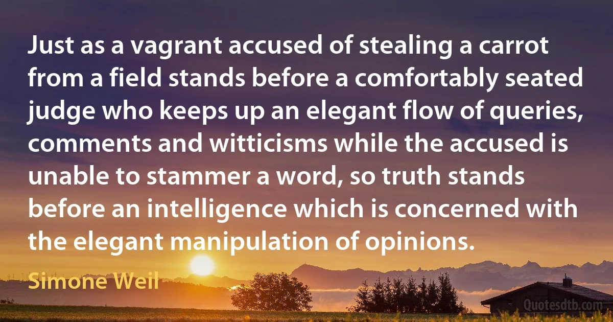 Just as a vagrant accused of stealing a carrot from a field stands before a comfortably seated judge who keeps up an elegant flow of queries, comments and witticisms while the accused is unable to stammer a word, so truth stands before an intelligence which is concerned with the elegant manipulation of opinions. (Simone Weil)