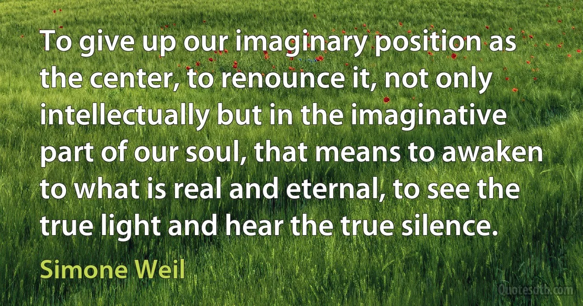 To give up our imaginary position as the center, to renounce it, not only intellectually but in the imaginative part of our soul, that means to awaken to what is real and eternal, to see the true light and hear the true silence. (Simone Weil)