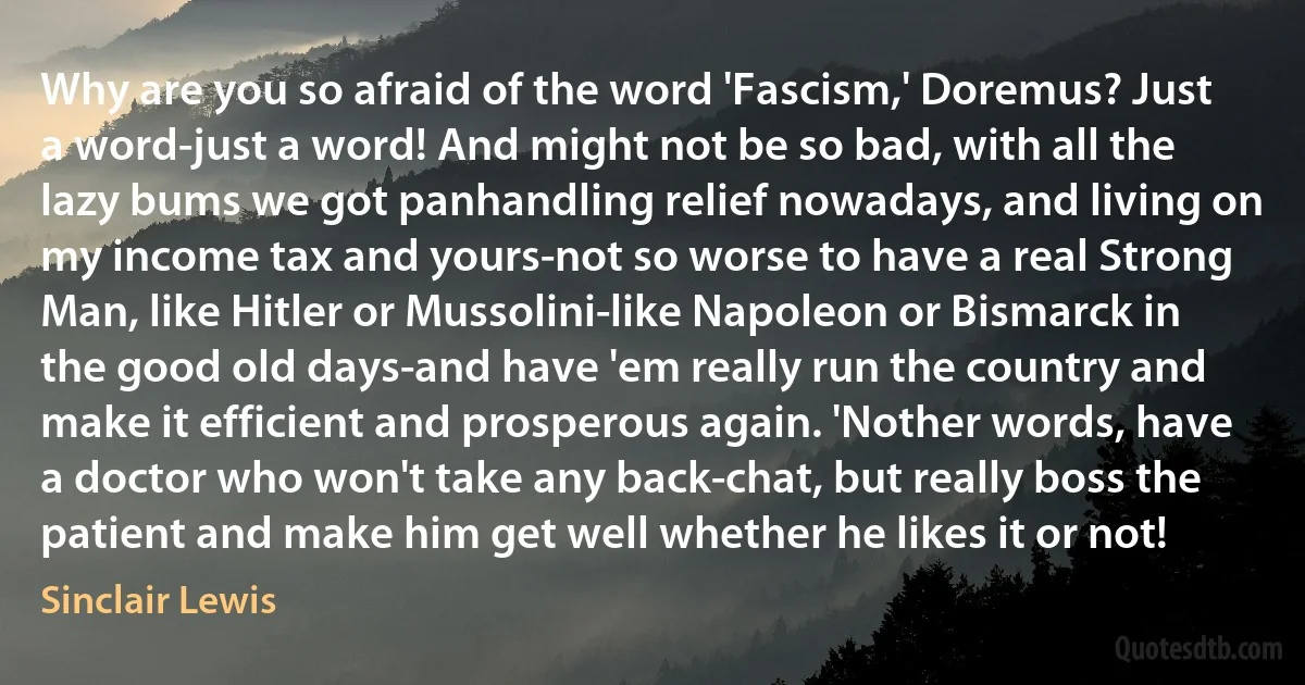 Why are you so afraid of the word 'Fascism,' Doremus? Just a word-just a word! And might not be so bad, with all the lazy bums we got panhandling relief nowadays, and living on my income tax and yours-not so worse to have a real Strong Man, like Hitler or Mussolini-like Napoleon or Bismarck in the good old days-and have 'em really run the country and make it efficient and prosperous again. 'Nother words, have a doctor who won't take any back-chat, but really boss the patient and make him get well whether he likes it or not! (Sinclair Lewis)