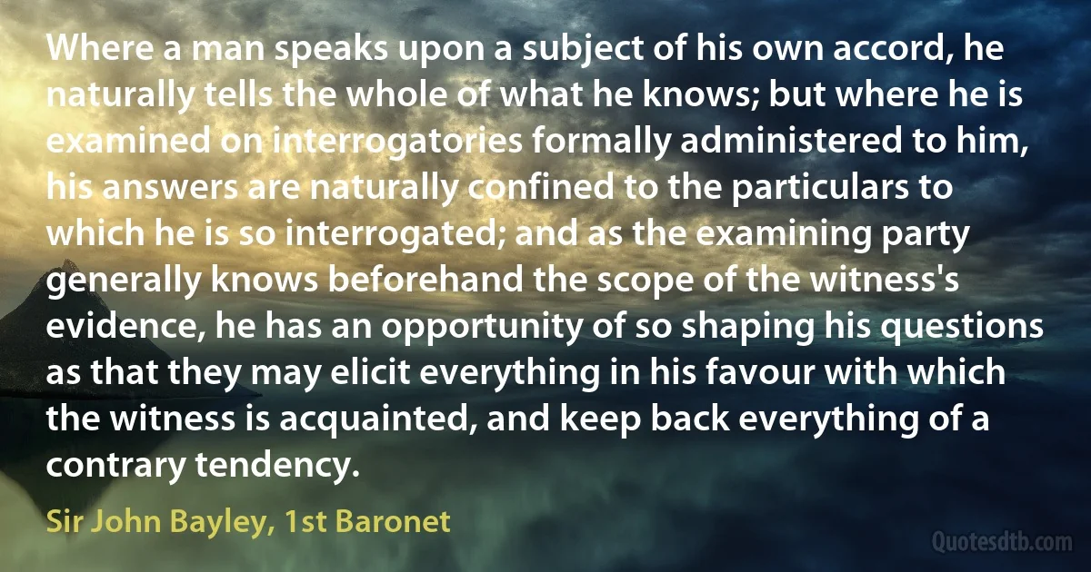 Where a man speaks upon a subject of his own accord, he naturally tells the whole of what he knows; but where he is examined on interrogatories formally administered to him, his answers are naturally confined to the particulars to which he is so interrogated; and as the examining party generally knows beforehand the scope of the witness's evidence, he has an opportunity of so shaping his questions as that they may elicit everything in his favour with which the witness is acquainted, and keep back everything of a contrary tendency. (Sir John Bayley, 1st Baronet)