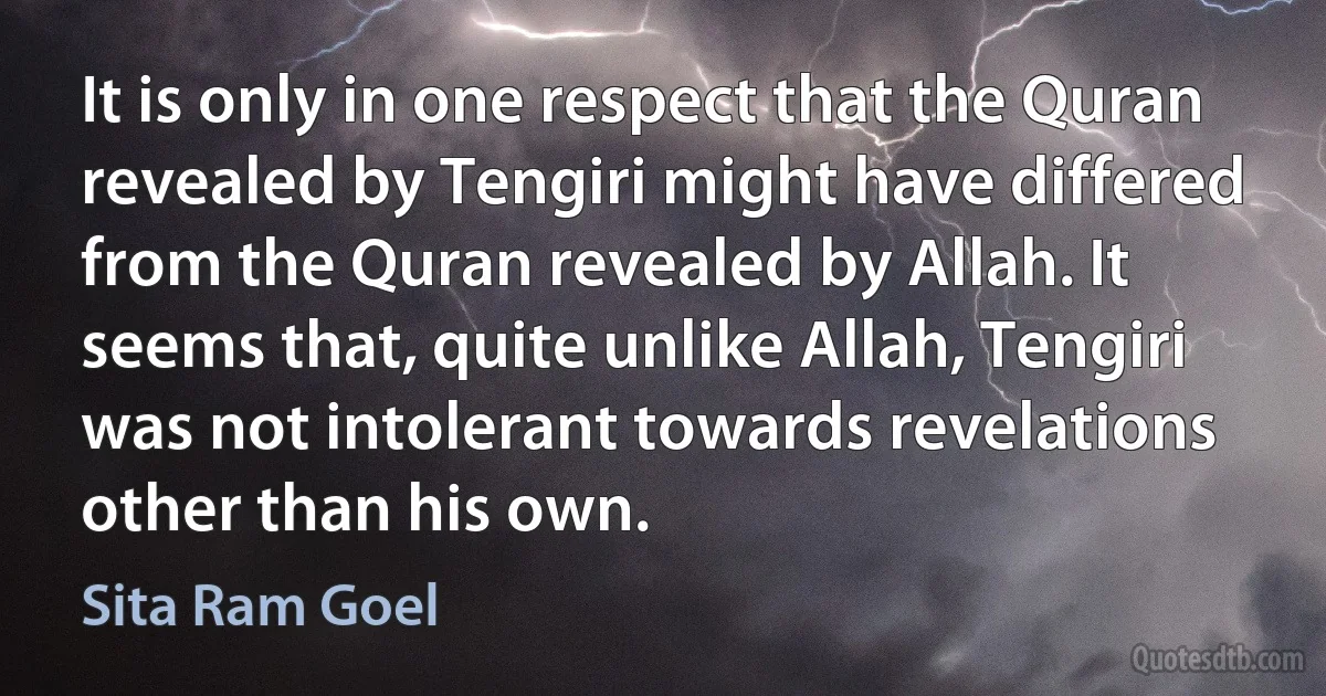 It is only in one respect that the Quran revealed by Tengiri might have differed from the Quran revealed by Allah. It seems that, quite unlike Allah, Tengiri was not intolerant towards revelations other than his own. (Sita Ram Goel)