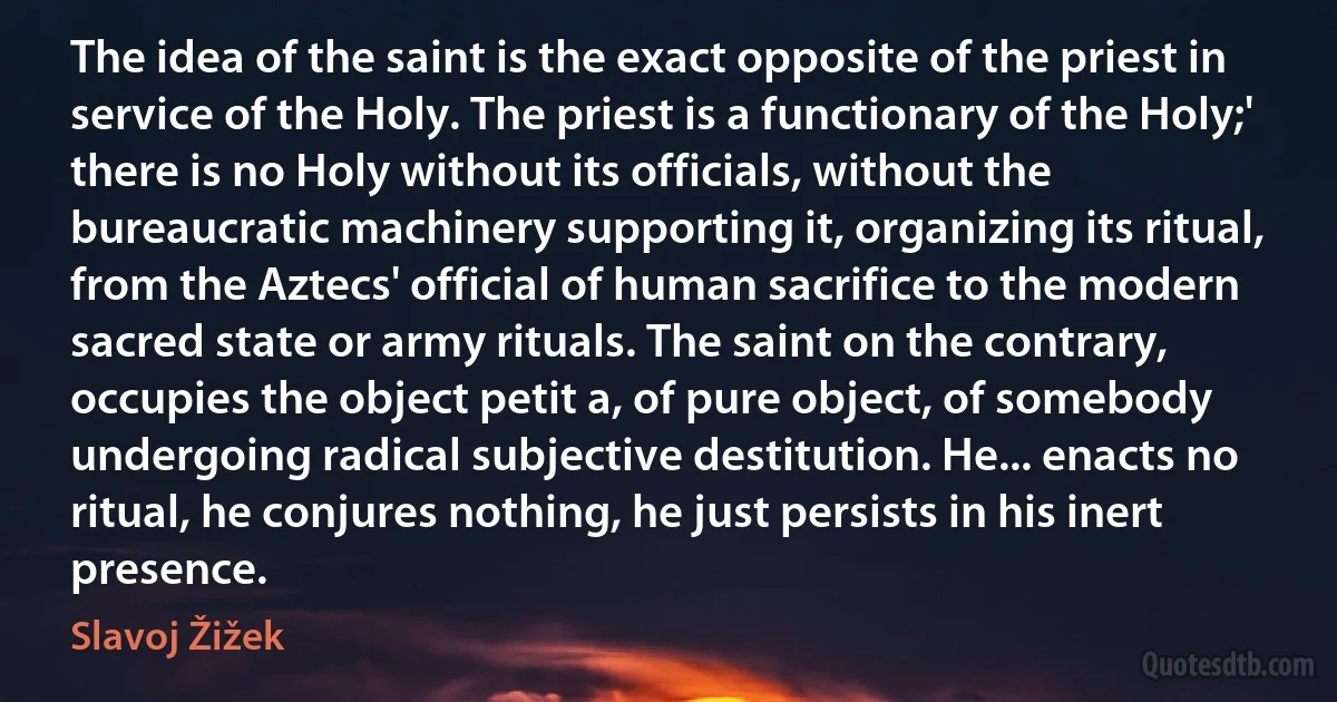 The idea of the saint is the exact opposite of the priest in service of the Holy. The priest is a functionary of the Holy;' there is no Holy without its officials, without the bureaucratic machinery supporting it, organizing its ritual, from the Aztecs' official of human sacrifice to the modern sacred state or army rituals. The saint on the contrary, occupies the object petit a, of pure object, of somebody undergoing radical subjective destitution. He... enacts no ritual, he conjures nothing, he just persists in his inert presence. (Slavoj Žižek)