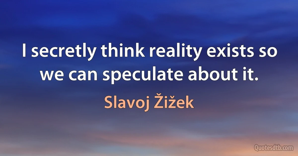 I secretly think reality exists so we can speculate about it. (Slavoj Žižek)