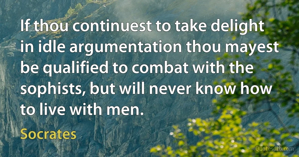 If thou continuest to take delight in idle argumentation thou mayest be qualified to combat with the sophists, but will never know how to live with men. (Socrates)