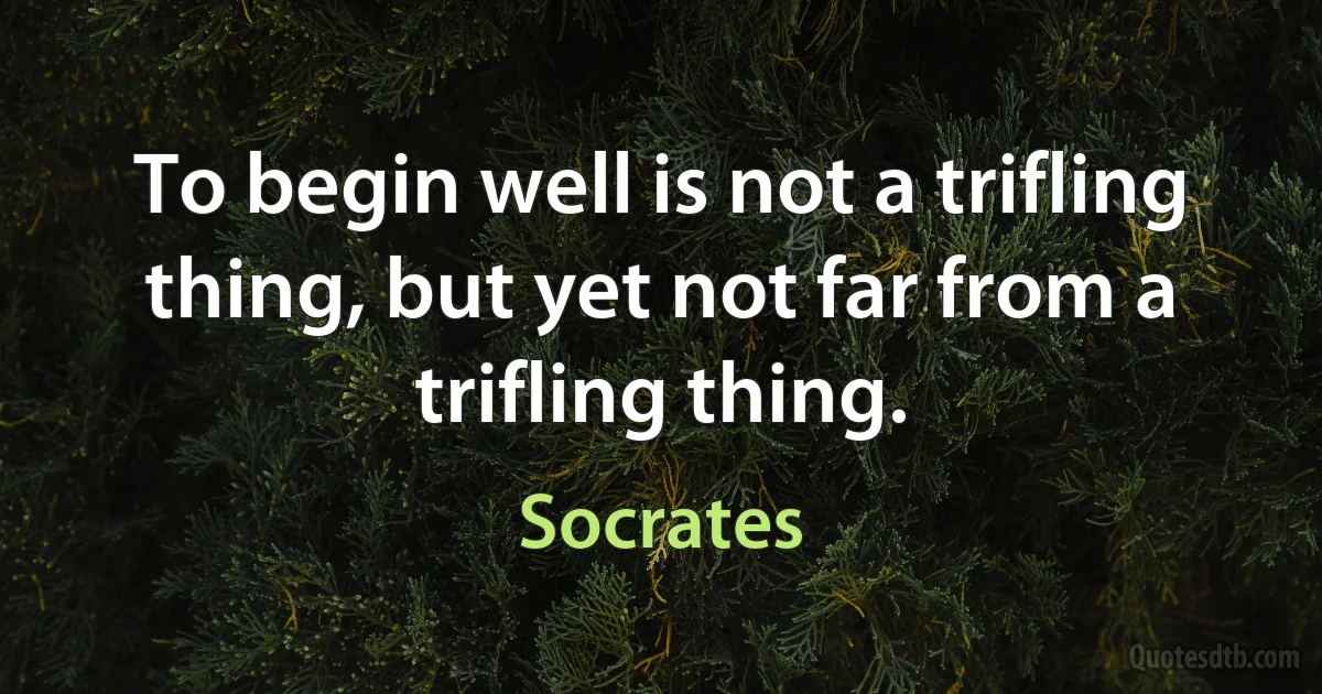 To begin well is not a trifling thing, but yet not far from a trifling thing. (Socrates)