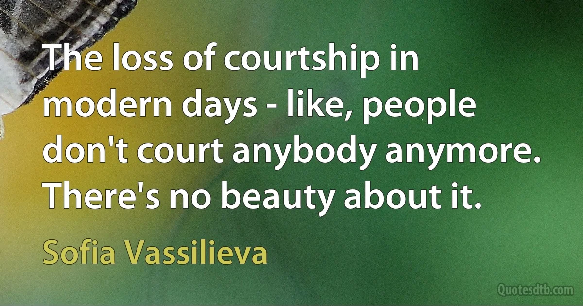 The loss of courtship in modern days - like, people don't court anybody anymore. There's no beauty about it. (Sofia Vassilieva)