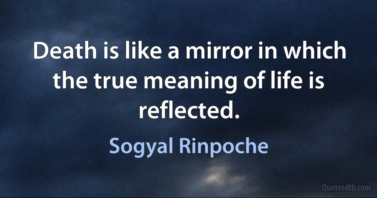 Death is like a mirror in which the true meaning of life is reflected. (Sogyal Rinpoche)