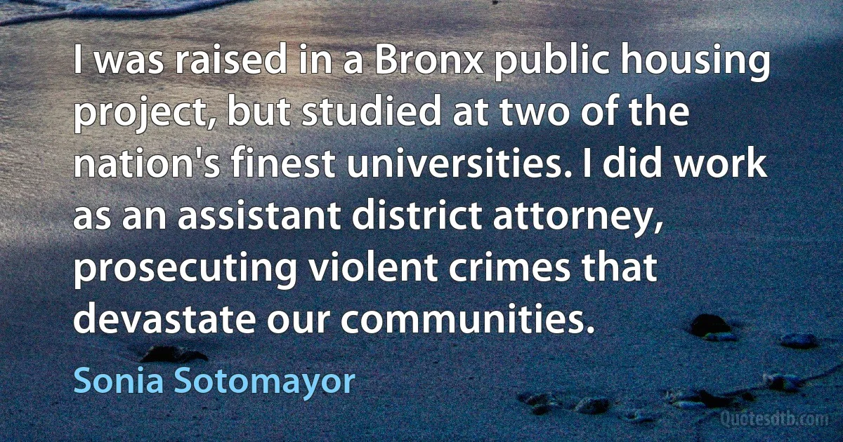 I was raised in a Bronx public housing project, but studied at two of the nation's finest universities. I did work as an assistant district attorney, prosecuting violent crimes that devastate our communities. (Sonia Sotomayor)