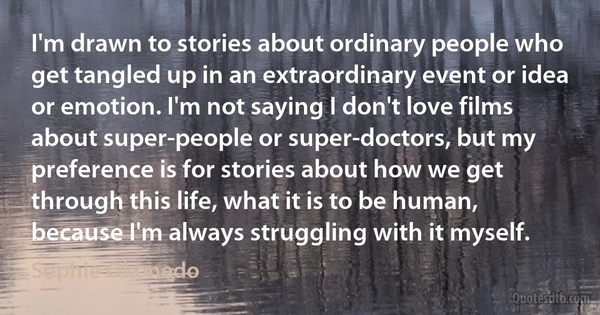 I'm drawn to stories about ordinary people who get tangled up in an extraordinary event or idea or emotion. I'm not saying I don't love films about super-people or super-doctors, but my preference is for stories about how we get through this life, what it is to be human, because I'm always struggling with it myself. (Sophie Okonedo)