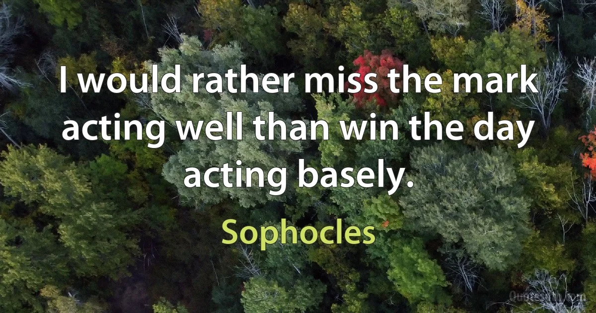 I would rather miss the mark acting well than win the day acting basely. (Sophocles)