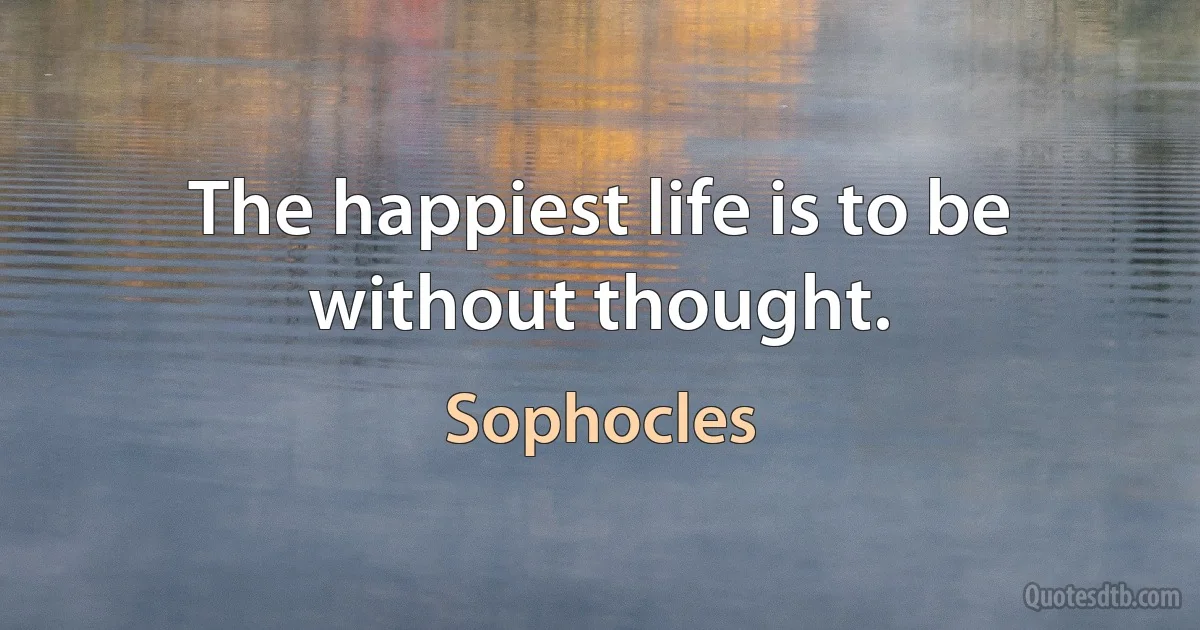 The happiest life is to be without thought. (Sophocles)