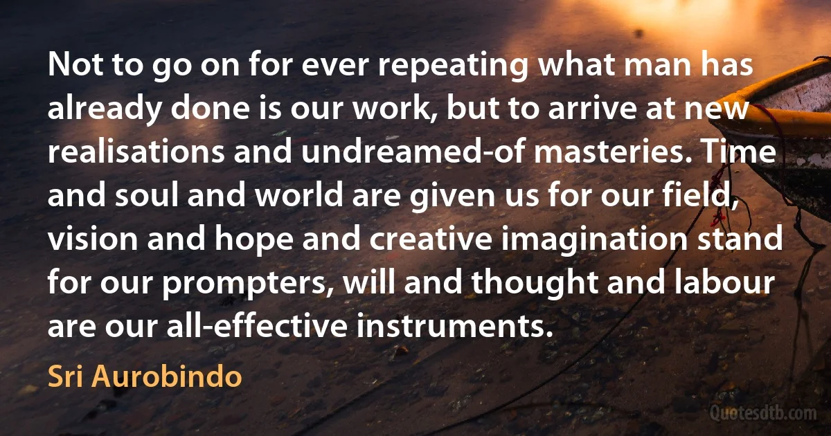 Not to go on for ever repeating what man has already done is our work, but to arrive at new realisations and undreamed-of masteries. Time and soul and world are given us for our field, vision and hope and creative imagination stand for our prompters, will and thought and labour are our all-effective instruments. (Sri Aurobindo)