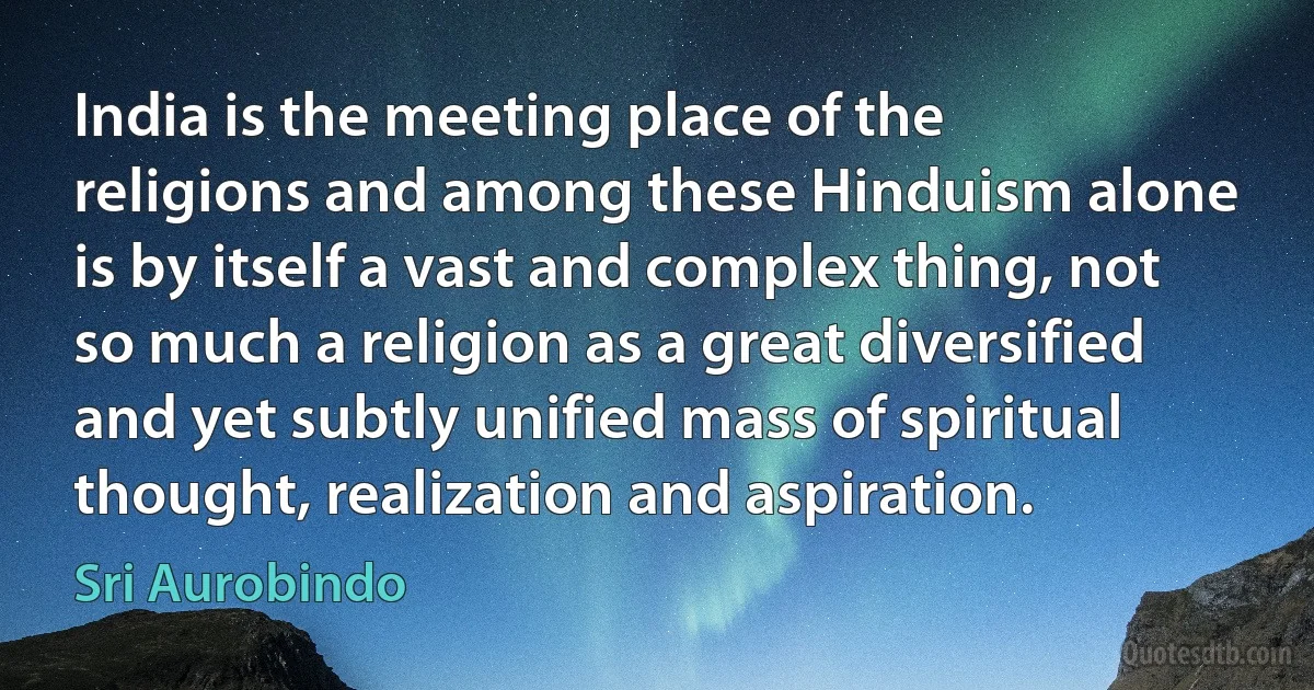 India is the meeting place of the religions and among these Hinduism alone is by itself a vast and complex thing, not so much a religion as a great diversified and yet subtly unified mass of spiritual thought, realization and aspiration. (Sri Aurobindo)