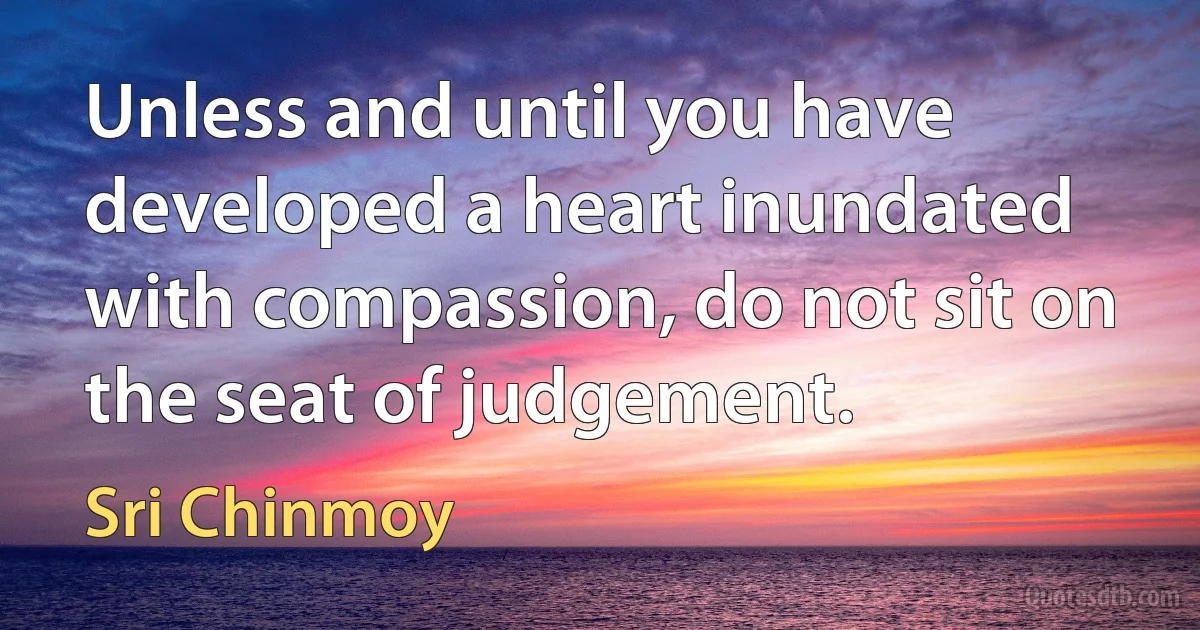 Unless and until you have developed a heart inundated with compassion, do not sit on the seat of judgement. (Sri Chinmoy)